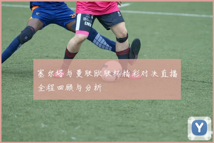 塞尔塔与曼联欧联杯精彩对决直播全程回顾与分析