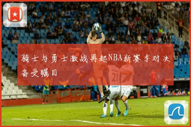 骑士与勇士激战再起NBA新赛季对决备受瞩目