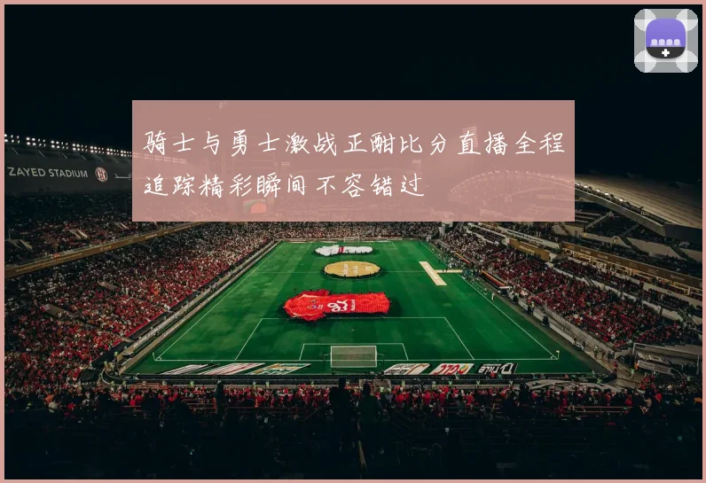 骑士与勇士激战正酣比分直播全程追踪精彩瞬间不容错过