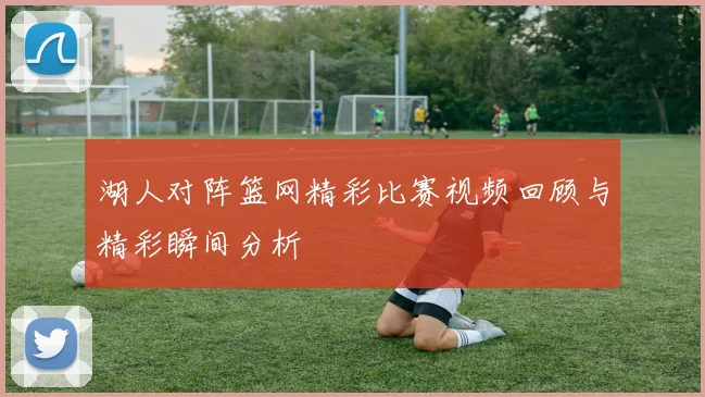 湖人对阵篮网精彩比赛视频回顾与精彩瞬间分析
