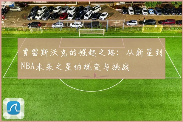贾雷斯沃克的崛起之路：从新星到NBA未来之星的蜕变与挑战