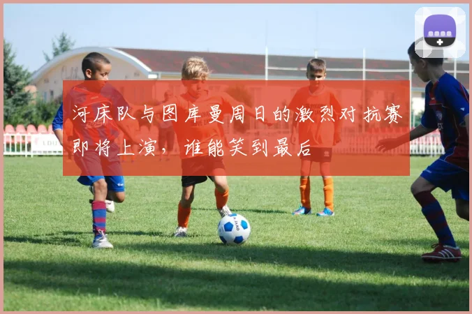 河床队与图库曼周日的激烈对抗赛即将上演，谁能笑到最后