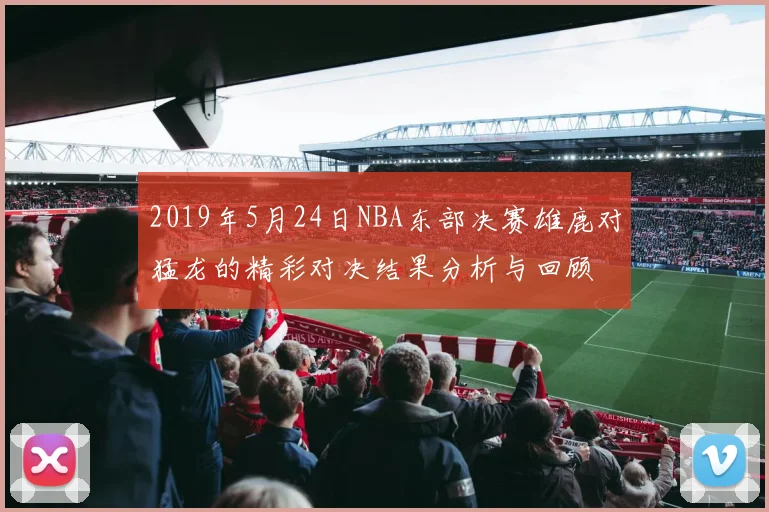 2019年5月24日NBA东部决赛雄鹿对猛龙的精彩对决结果分析与回顾