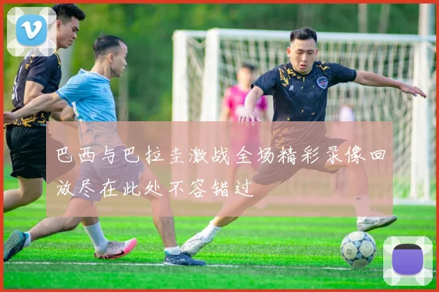巴西与巴拉圭激战全场精彩录像回放尽在此处不容错过