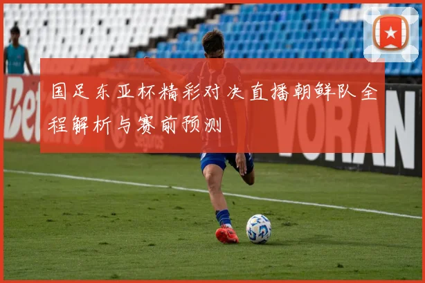 国足东亚杯精彩对决直播朝鲜队全程解析与赛前预测