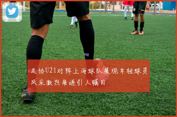 足协U21对阵上海球队展现年轻球员风采激烈角逐引人瞩目