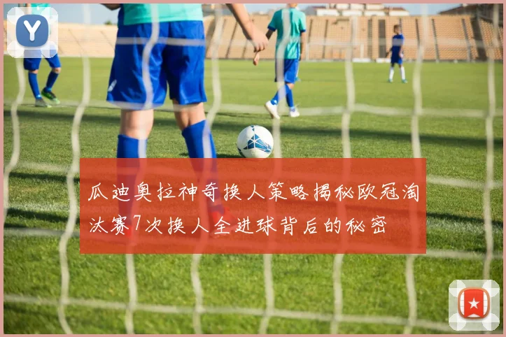 瓜迪奥拉神奇换人策略揭秘欧冠淘汰赛7次换人全进球背后的秘密