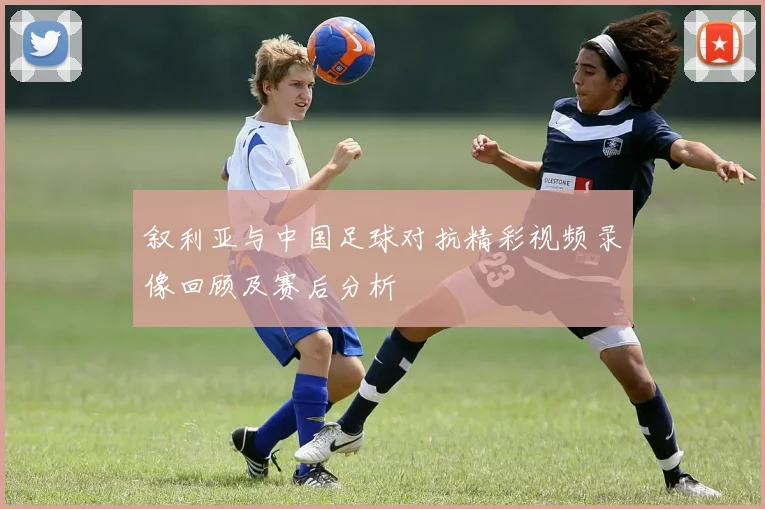 叙利亚与中国足球对抗精彩视频录像回顾及赛后分析