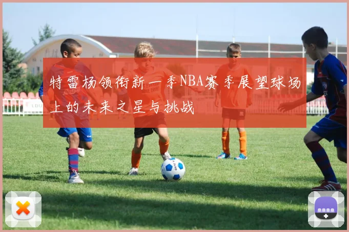 特雷杨领衔新一季NBA赛季展望球场上的未来之星与挑战