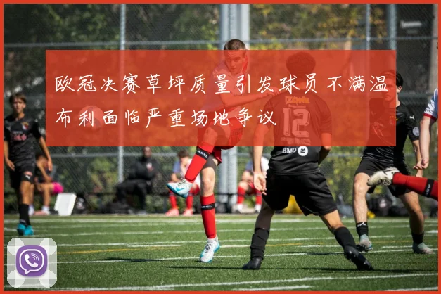 欧冠决赛草坪质量引发球员不满温布利面临严重场地争议
