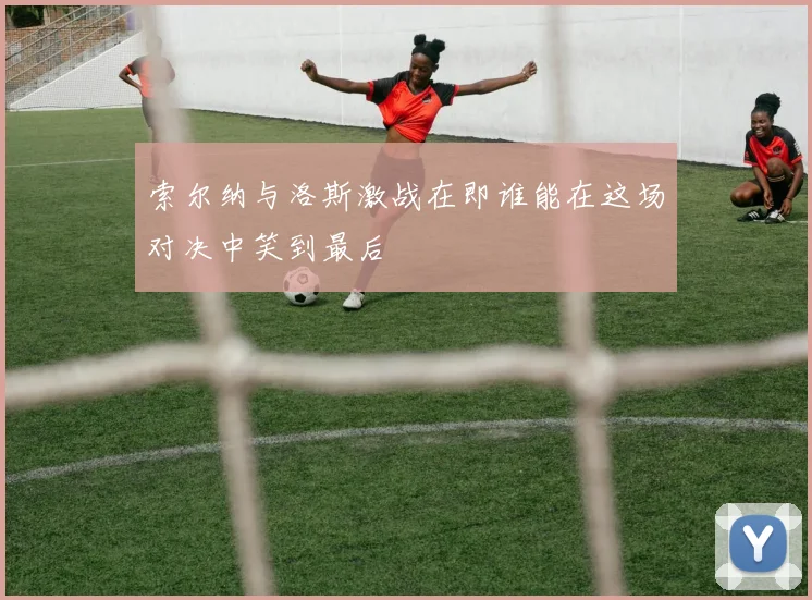 索尔纳与洛斯激战在即谁能在这场对决中笑到最后