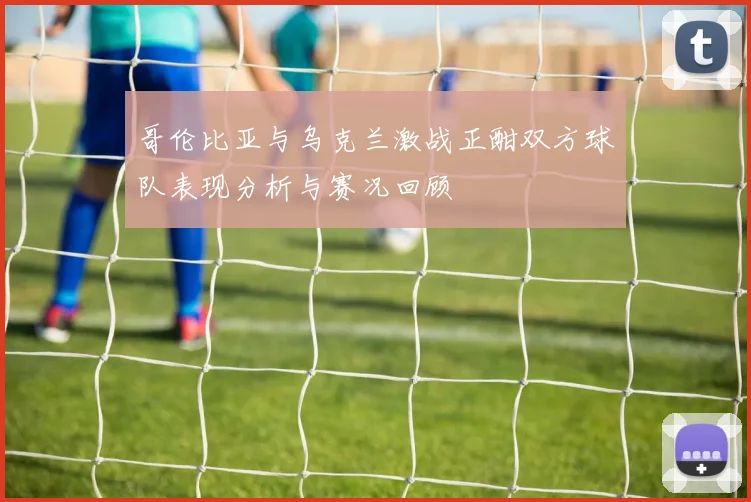 哥伦比亚与乌克兰激战正酣双方球队表现分析与赛况回顾