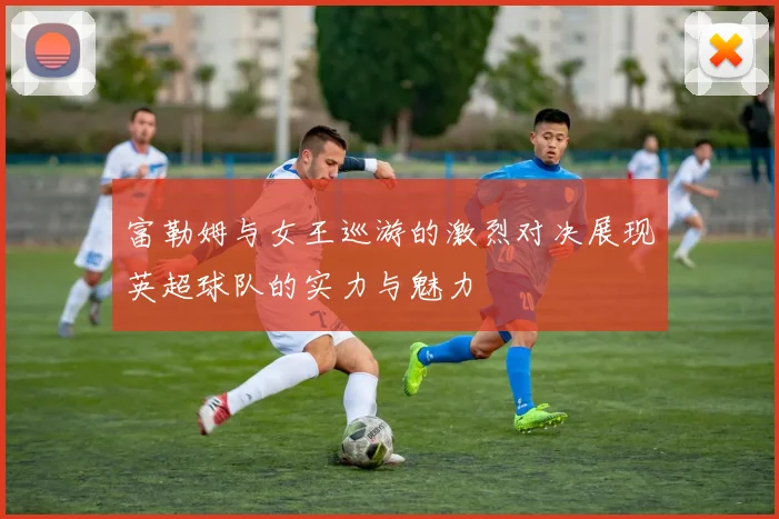 富勒姆与女王巡游的激烈对决展现英超球队的实力与魅力