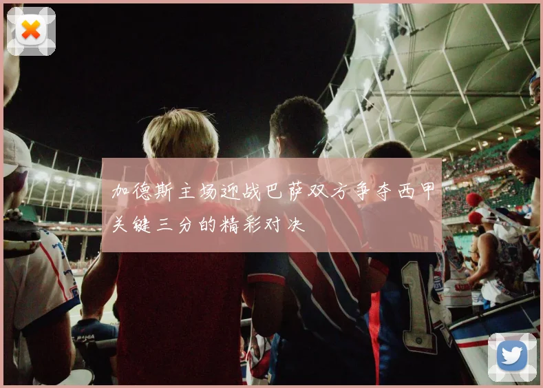 加德斯主场迎战巴萨双方争夺西甲关键三分的精彩对决