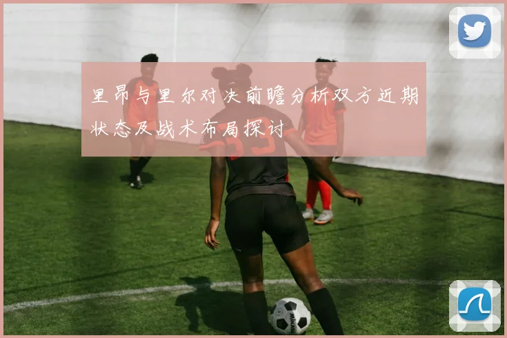 里昂与里尔对决前瞻分析双方近期状态及战术布局探讨
