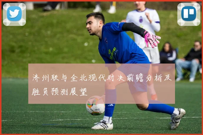济州联与全北现代对决前瞻分析及胜负预测展望