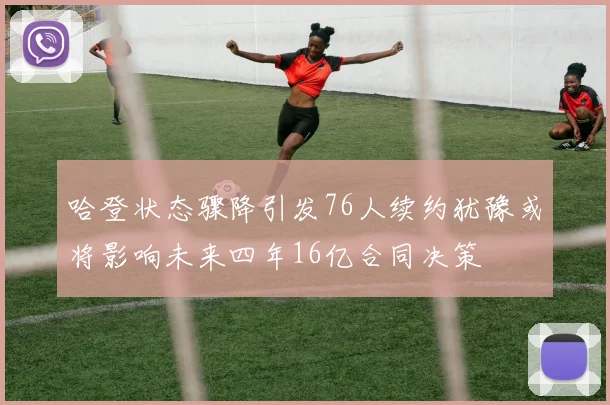 哈登状态骤降引发76人续约犹豫或将影响未来四年16亿合同决策