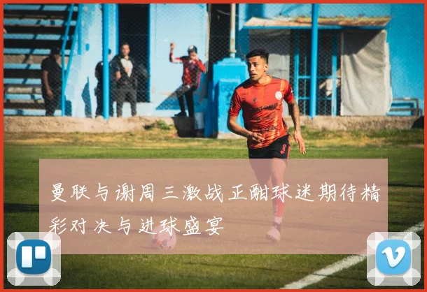 曼联与谢周三激战正酣球迷期待精彩对决与进球盛宴