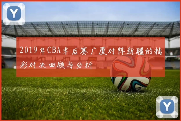2019年CBA季后赛广厦对阵新疆的精彩对决回顾与分析