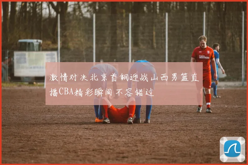 激情对决北京首钢迎战山西男篮直播CBA精彩瞬间不容错过