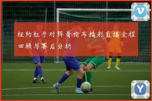纽约红牛对阵哥伦布精彩直播全程回顾与赛后分析