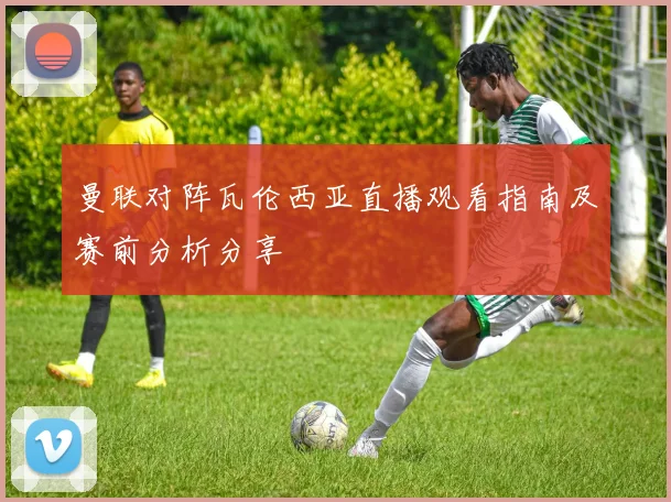 曼联对阵瓦伦西亚直播观看指南及赛前分析分享