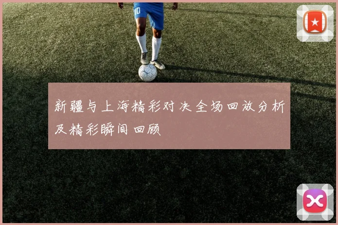 新疆与上海精彩对决全场回放分析及精彩瞬间回顾