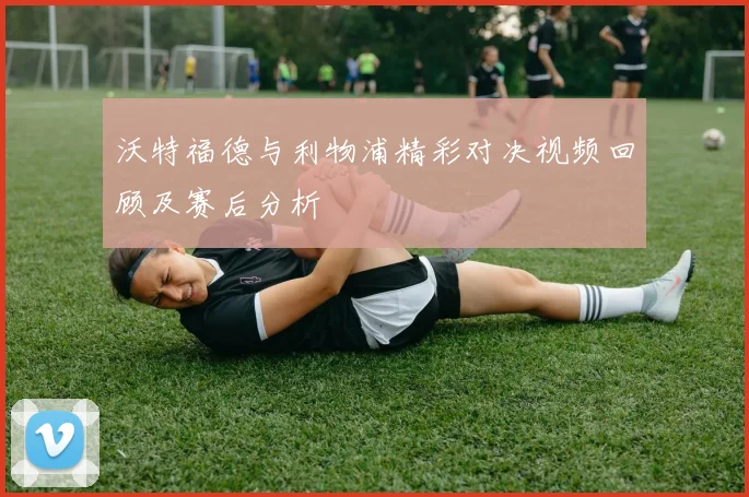 沃特福德与利物浦精彩对决视频回顾及赛后分析