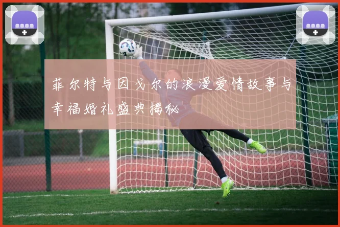 菲尔特与因戈尔的浪漫爱情故事与幸福婚礼盛典揭秘