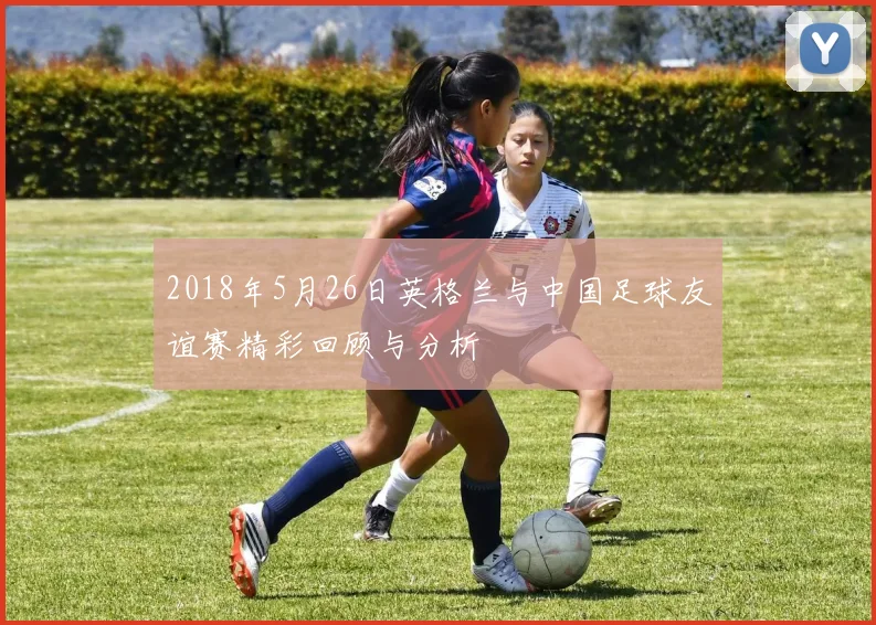 2018年5月26日英格兰与中国足球友谊赛精彩回顾与分析