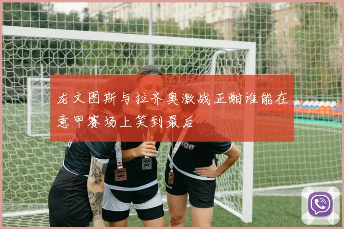 龙文图斯与拉齐奥激战正酣谁能在意甲赛场上笑到最后