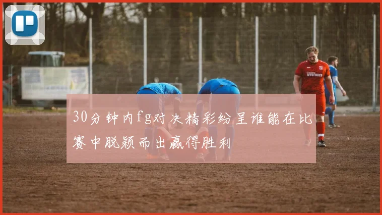 30分钟内fg对决精彩纷呈谁能在比赛中脱颖而出赢得胜利
