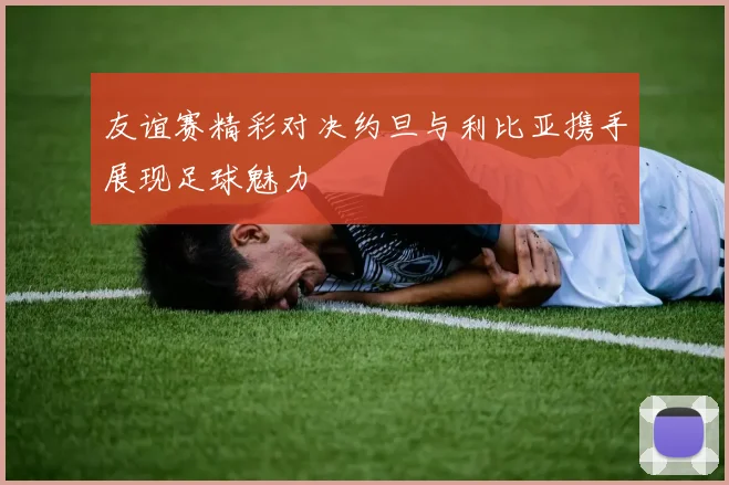 友谊赛精彩对决约旦与利比亚携手展现足球魅力