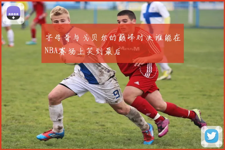 字母哥与戈贝尔的巅峰对决谁能在NBA赛场上笑到最后